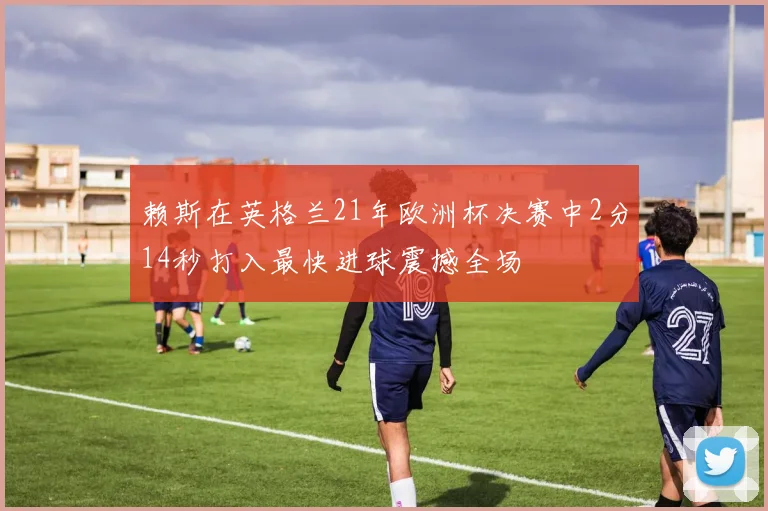 赖斯在英格兰21年欧洲杯决赛中2分14秒打入最快进球震撼全场