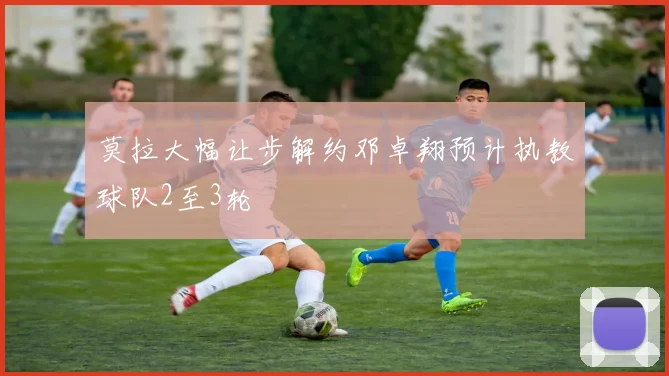 莫拉大幅让步解约邓卓翔预计执教球队2至3轮