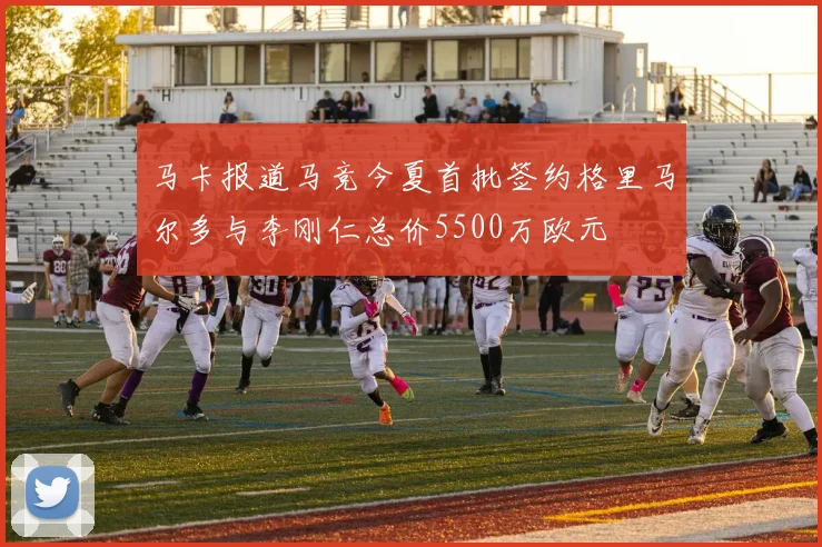 马卡报道马竞今夏首批签约格里马尔多与李刚仁总价5500万欧元