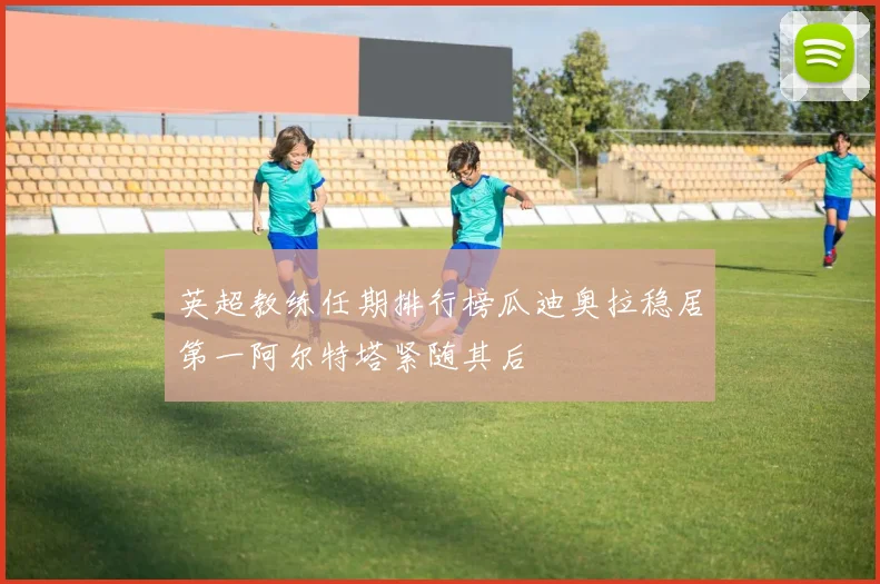 英超教练任期排行榜瓜迪奥拉稳居第一阿尔特塔紧随其后