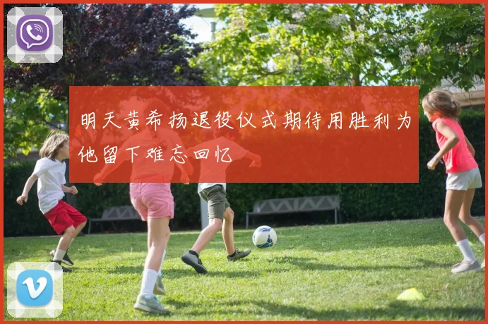 明天黄希扬退役仪式期待用胜利为他留下难忘回忆