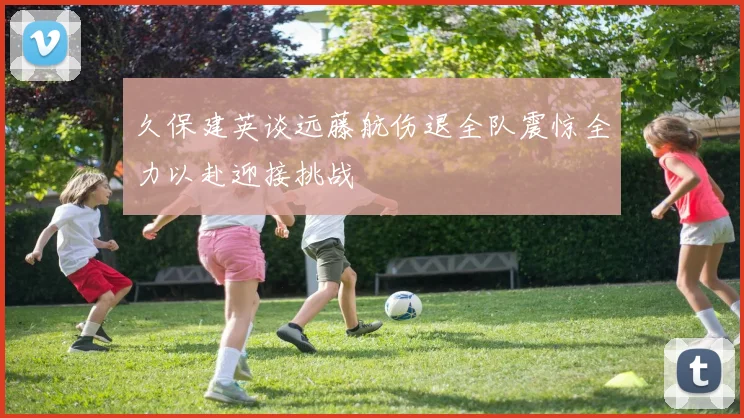久保建英谈远藤航伤退全队震惊全力以赴迎接挑战