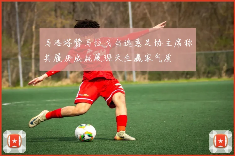 马洛塔赞马拉戈当选意足协主席称其履历成就展现天生赢家气质