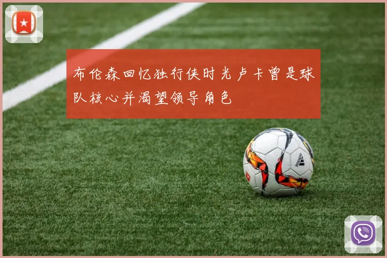 布伦森回忆独行侠时光卢卡曾是球队核心并渴望领导角色