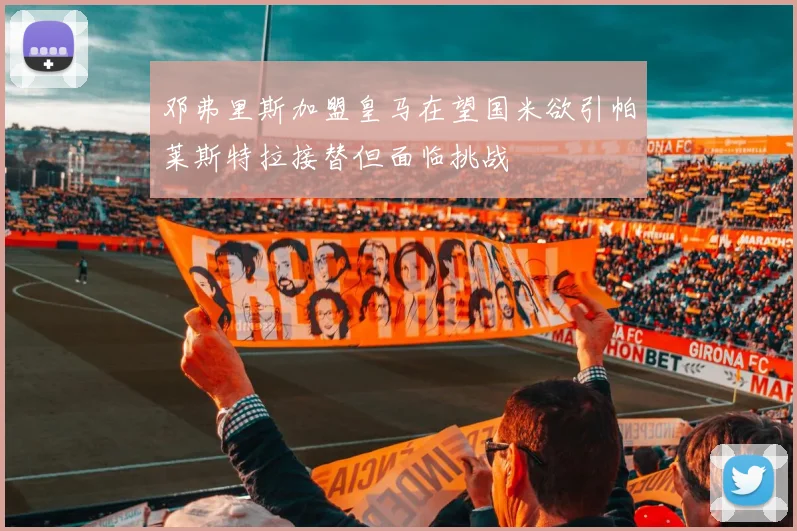 邓弗里斯加盟皇马在望国米欲引帕莱斯特拉接替但面临挑战