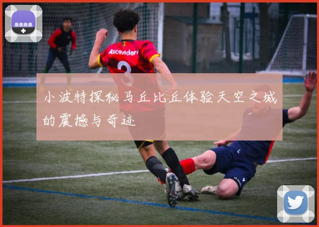 小波特探秘马丘比丘体验天空之城的震撼与奇迹