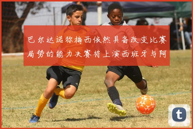 巴尔达诺称梅西依然具备改变比赛局势的能力决赛将上演西班牙与阿根廷对决
