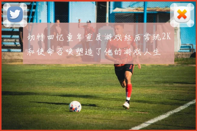 切特回忆童年重度游戏经历常玩2K和使命召唤塑造了他的游戏人生