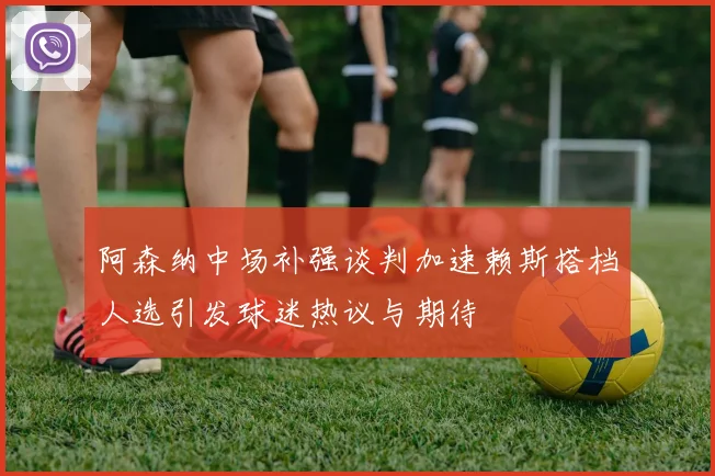 阿森纳中场补强谈判加速赖斯搭档人选引发球迷热议与期待