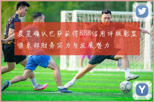 晨星确认巴萨获得BBB信用评级彰显俱乐部财务实力与发展潜力